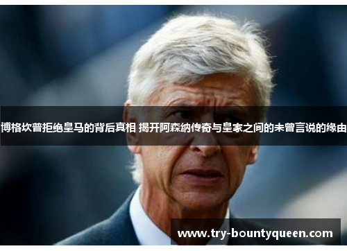 博格坎普拒绝皇马的背后真相 揭开阿森纳传奇与皇家之间的未曾言说的缘由