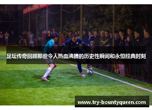 足坛传奇回顾那些令人热血沸腾的历史性瞬间和永恒经典时刻