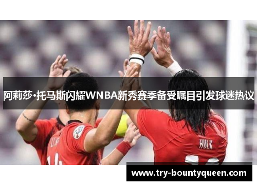 阿莉莎·托马斯闪耀WNBA新秀赛季备受瞩目引发球迷热议