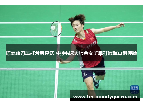 陈雨菲力压群芳勇夺法国羽毛球大师赛女子单打冠军再创佳绩