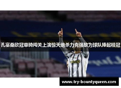 孔塞桑欧冠单骑闯关上演惊天绝杀力克强敌为球队捧起桂冠